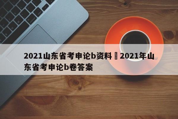 2021山东省考申论b资料›2021年山东省考申论b卷答案