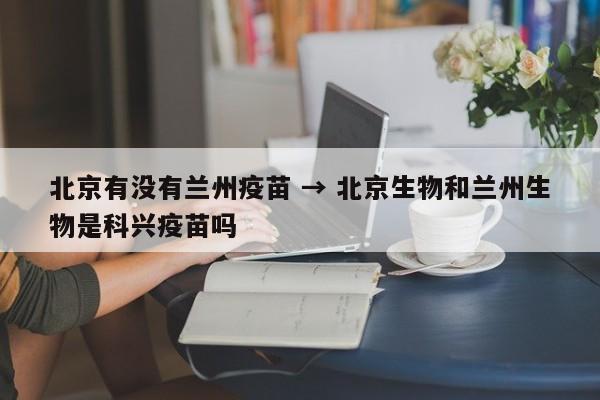 北京有没有兰州疫苗 → 北京生物和兰州生物是科兴疫苗吗