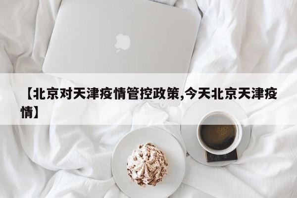 【北京对天津疫情管控政策,今天北京天津疫情】