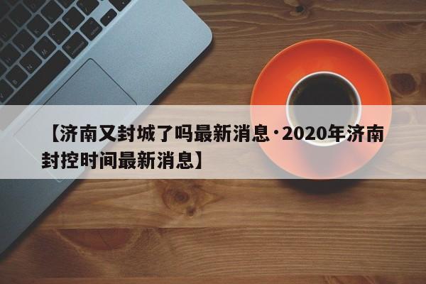 【济南又封城了吗最新消息·2020年济南封控时间最新消息】