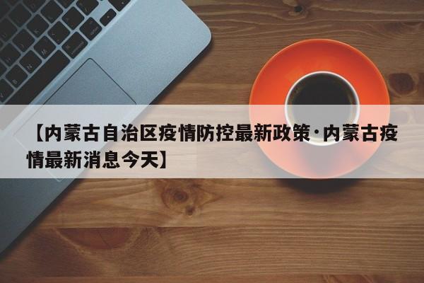 【内蒙古自治区疫情防控最新政策·内蒙古疫情最新消息今天】
