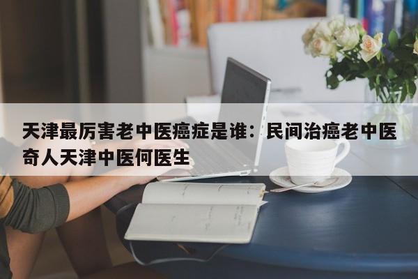 天津最厉害老中医癌症是谁：民间治癌老中医奇人天津中医何医生