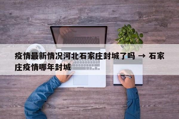 疫情最新情况河北石家庄封城了吗 → 石家庄疫情哪年封城