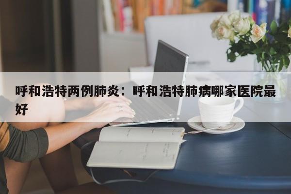 呼和浩特两例肺炎：呼和浩特肺病哪家医院最好