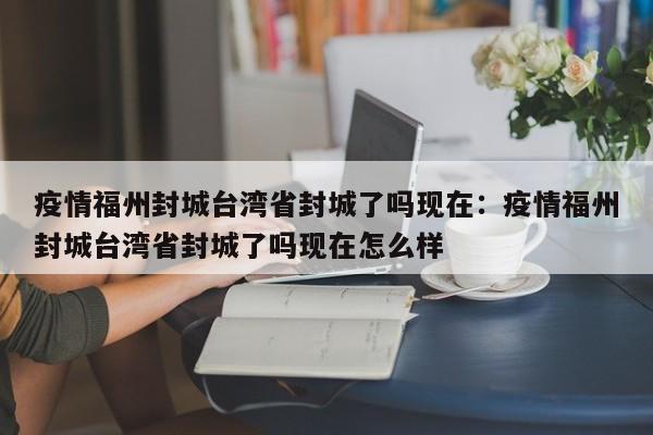 疫情福州封城台湾省封城了吗现在：疫情福州封城台湾省封城了吗现在怎么样