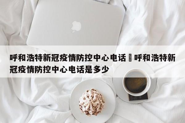 呼和浩特新冠疫情防控中心电话›呼和浩特新冠疫情防控中心电话是多少
