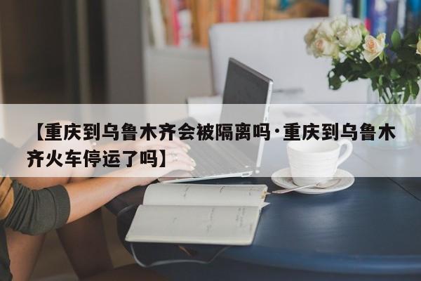 【重庆到乌鲁木齐会被隔离吗·重庆到乌鲁木齐火车停运了吗】