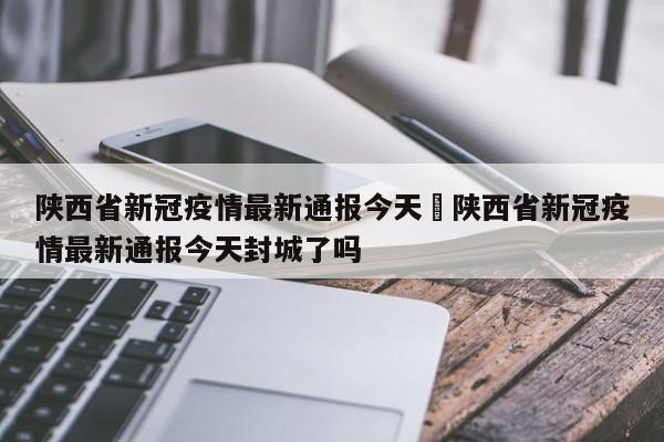 陕西省新冠疫情最新通报今天›陕西省新冠疫情最新通报今天封城了吗