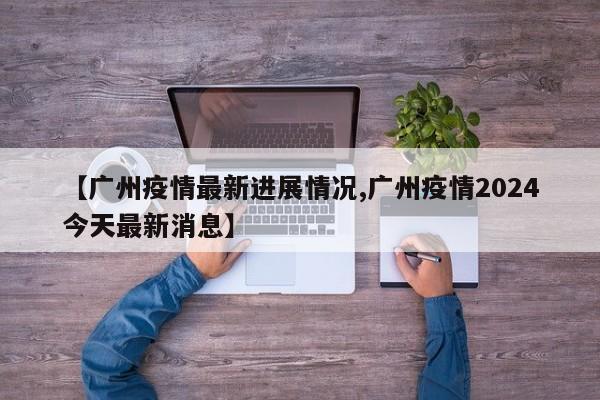 【广州疫情最新进展情况,广州疫情2024今天最新消息】