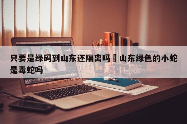 只要是绿码到山东还隔离吗›山东绿色的小蛇是毒蛇吗