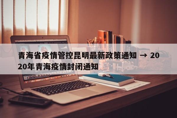 青海省疫情管控昆明最新政策通知 → 2020年青海疫情封闭通知