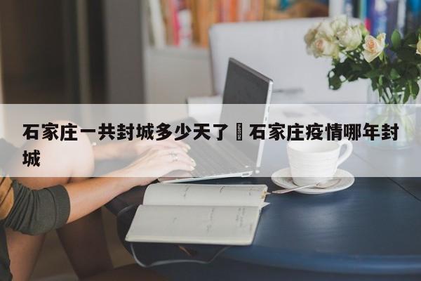 石家庄一共封城多少天了›石家庄疫情哪年封城