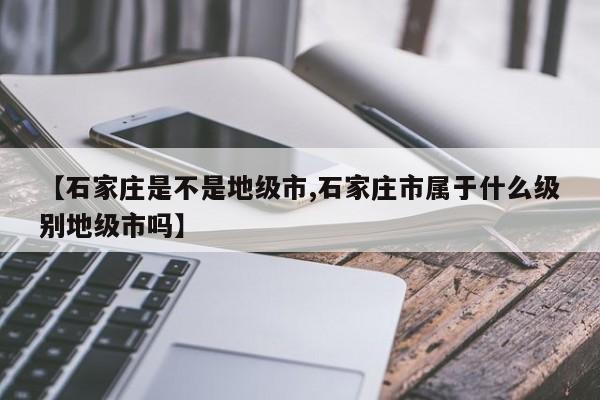 【石家庄是不是地级市,石家庄市属于什么级别地级市吗】