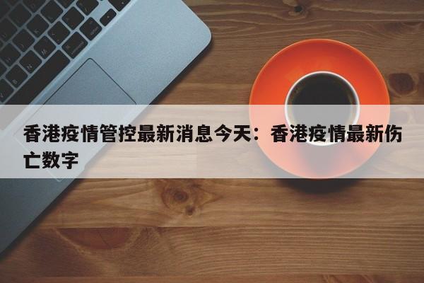 香港疫情管控最新消息今天：香港疫情最新伤亡数字