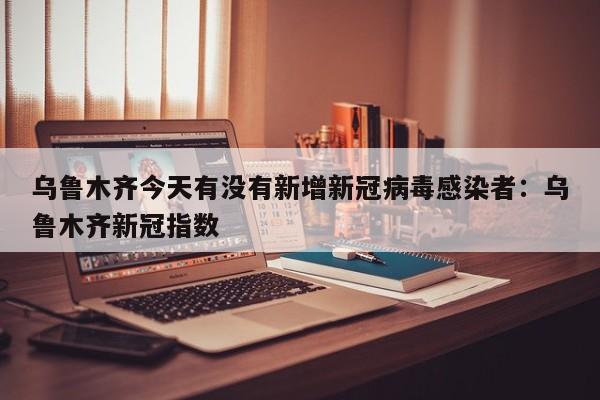 乌鲁木齐今天有没有新增新冠病毒感染者：乌鲁木齐新冠指数