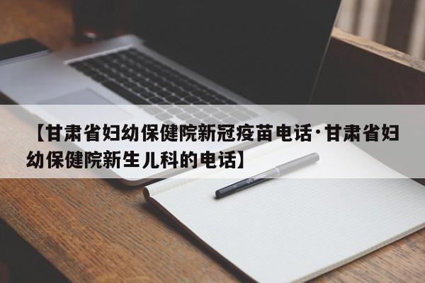 【甘肃省妇幼保健院新冠疫苗电话·甘肃省妇幼保健院新生儿科的电话】