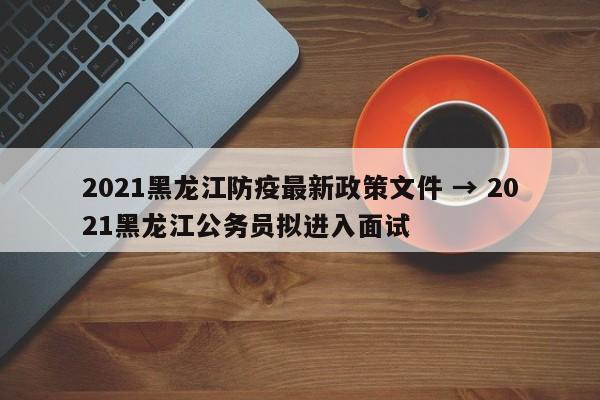 2021黑龙江防疫最新政策文件 → 2021黑龙江公务员拟进入面试