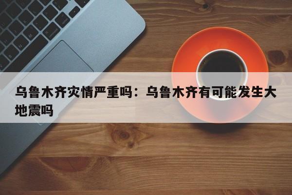 乌鲁木齐灾情严重吗：乌鲁木齐有可能发生大地震吗