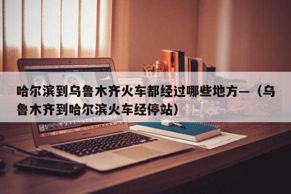 哈尔滨到乌鲁木齐火车都经过哪些地方—（乌鲁木齐到哈尔滨火车经停站）
