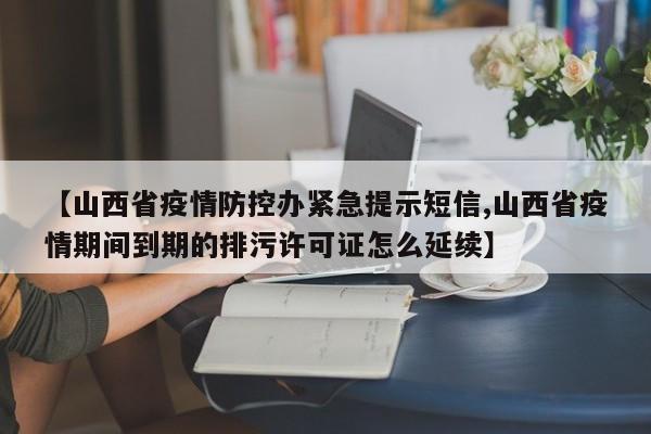 【山西省疫情防控办紧急提示短信,山西省疫情期间到期的排污许可证怎么延续】