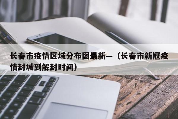 长春市疫情区域分布图最新—（长春市新冠疫情封城到解封时间）