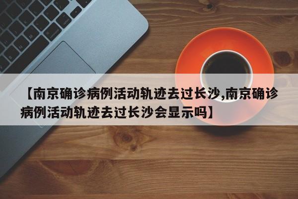 【南京确诊病例活动轨迹去过长沙,南京确诊病例活动轨迹去过长沙会显示吗】