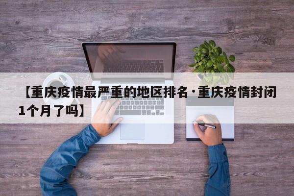 【重庆疫情最严重的地区排名·重庆疫情封闭1个月了吗】