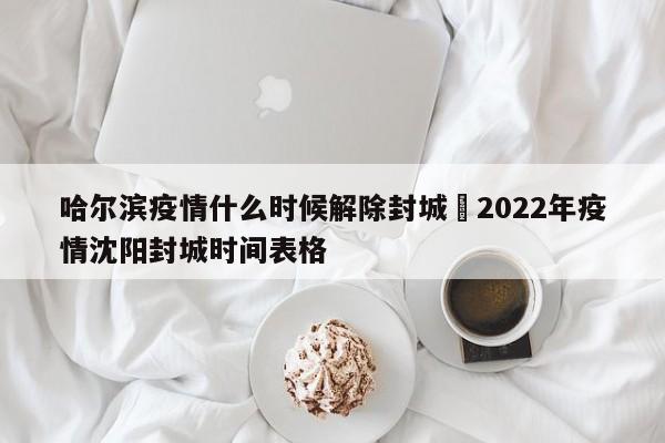 哈尔滨疫情什么时候解除封城›2022年疫情沈阳封城时间表格