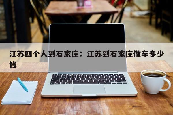 江苏四个人到石家庄：江苏到石家庄做车多少钱