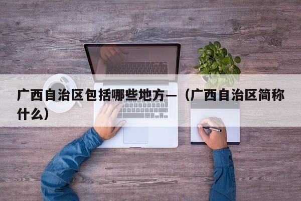 广西自治区包括哪些地方—（广西自治区简称什么）