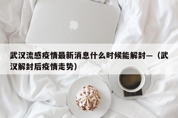 武汉流感疫情最新消息什么时候能解封—（武汉解封后疫情走势）