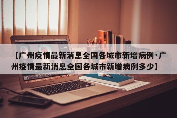 【广州疫情最新消息全国各城市新增病例·广州疫情最新消息全国各城市新增病例多少】