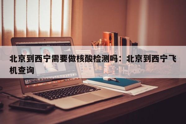 北京到西宁需要做核酸检测吗：北京到西宁飞机查询