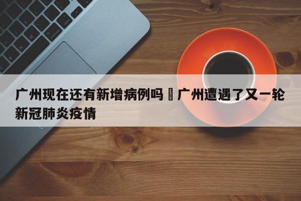广州现在还有新增病例吗›广州遭遇了又一轮新冠肺炎疫情