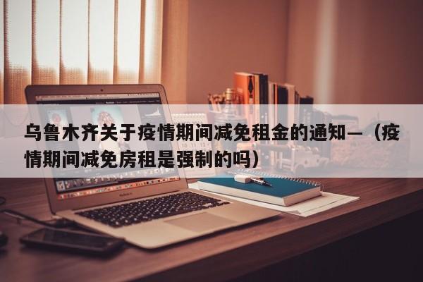 乌鲁木齐关于疫情期间减免租金的通知—（疫情期间减免房租是强制的吗）