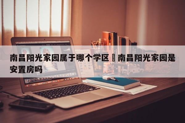 南昌阳光家园属于哪个学区›南昌阳光家园是安置房吗